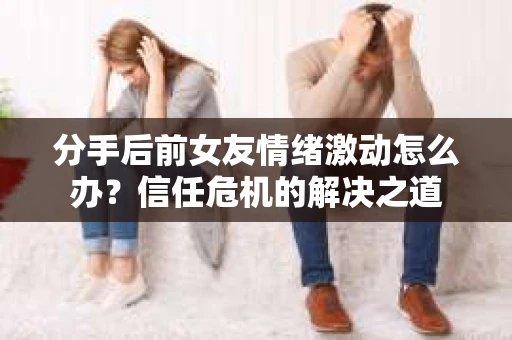分手后前女友情绪激动怎么办？信任危机的解决之道