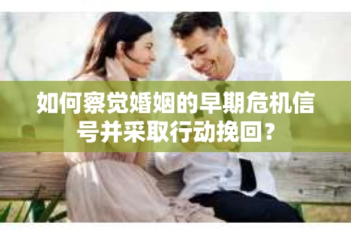 如何察觉婚姻的早期危机信号并采取行动挽回？