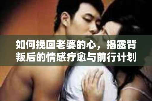 如何挽回老婆的心,揭露背叛后的情感疗愈与前行计划 如何挽回老婆的心,揭露背叛后的情感疗愈与前行计划
