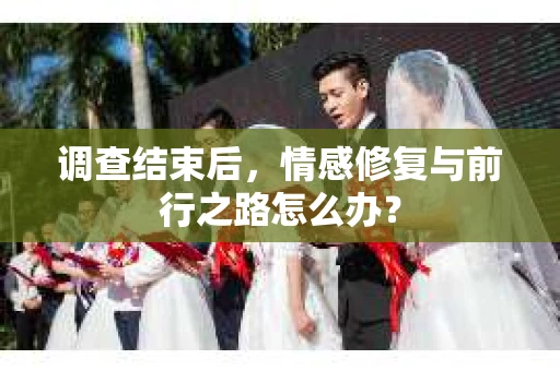 调查结束后，情感修复与前行之路怎么办？