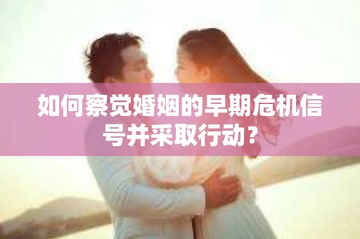 如何察觉婚姻的早期危机信号并采取行动？