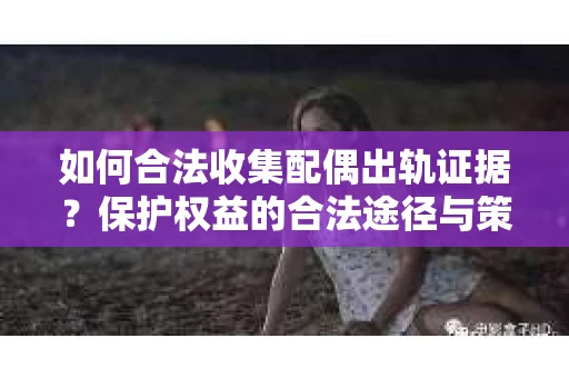 如何合法收集配偶出轨证据？保护权益的合法途径与策略