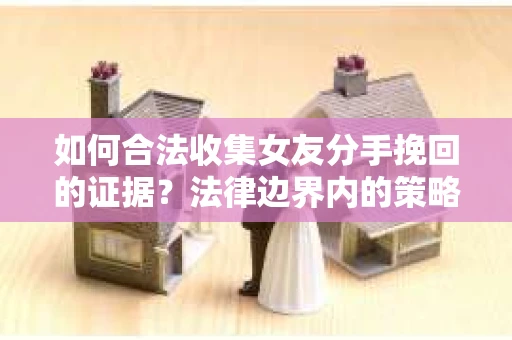 如何合法收集女友分手挽回的证据？法律边界内的策略与技巧
