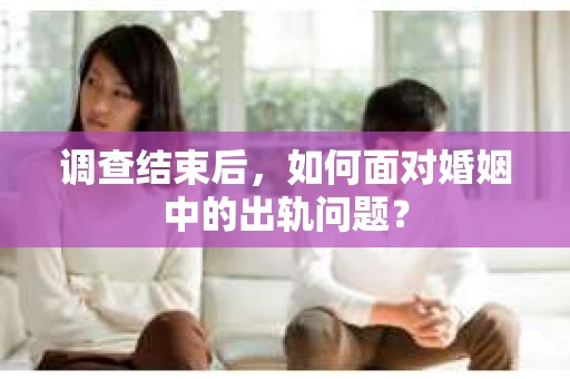 调查结束后，如何面对婚姻中的出轨问题？