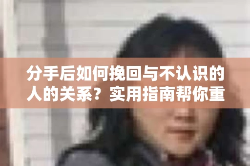 分手后如何挽回与不认识的人的关系？实用指南帮你重拾失去的联结