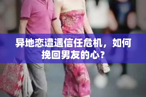 异地恋遭遇信任危机，如何挽回男友的心？