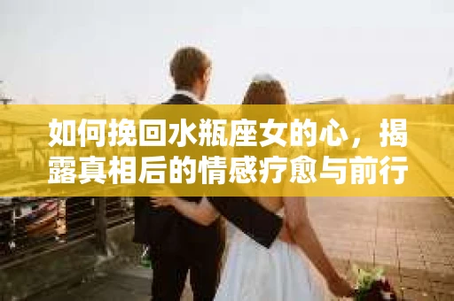 如何挽回水瓶座女的心，揭露真相后的情感疗愈与前行计划