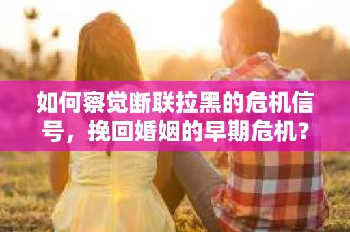 如何察觉断联拉黑的危机信号，挽回婚姻的早期危机？