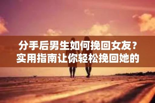 分手后男生如何挽回女友？实用指南让你轻松挽回她的心