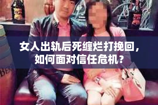 女人出轨后死缠烂打挽回，如何面对信任危机？