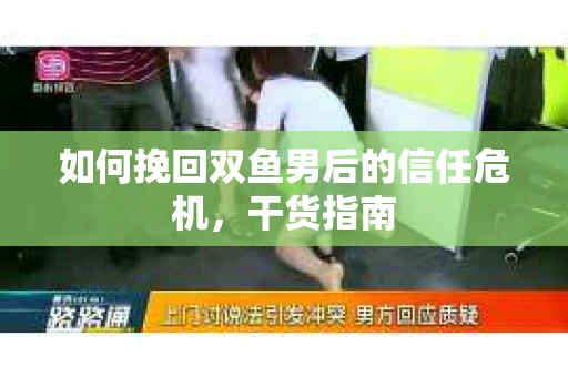 如何挽回双鱼男后的信任危机,干货指南 如何挽回双鱼男后的信任危机,干货指南