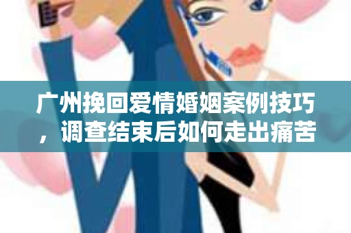 广州挽回爱情婚姻案例技巧，调查结束后如何走出痛苦并做出明智决策？