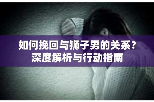 如何挽回与狮子男的关系？深度解析与行动指南