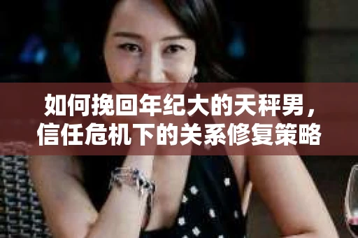 如何挽回年纪大的天秤男，信任危机下的关系修复策略