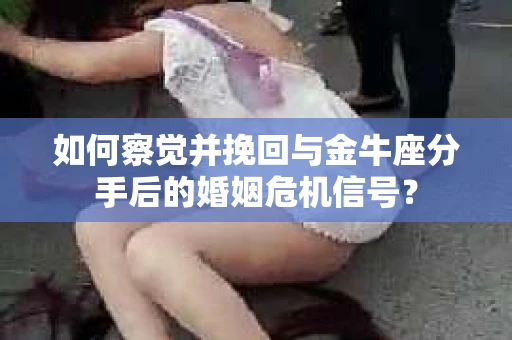 如何察觉并挽回与金牛座分手后的婚姻危机信号？