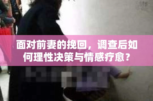 面对前妻的挽回,调查后如何理性决策与情感疗愈? 面对前妻的挽回,调查后如何理性决策与情感疗愈?