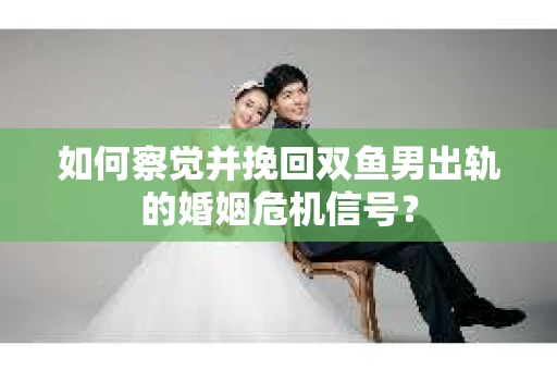 如何察觉并挽回双鱼男出轨的婚姻危机信号？