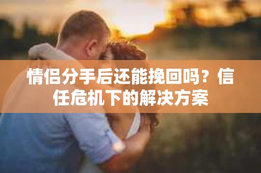 情侣分手后还能挽回吗？信任危机下的解决方案