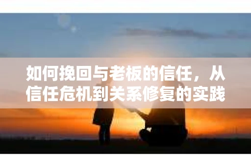 如何挽回与老板的信任,从信任危机到关系修复的实践指南 如何挽回与老板的信任,从信任危机到关系修复的实践指南
