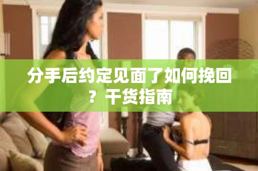 分手后约定见面了如何挽回?干货指南 分手后约定见面了如何挽回?干货指南