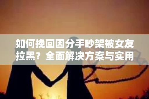 如何挽回因分手吵架被女友拉黑？全面解决方案与实用建议