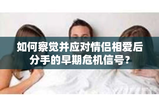 如何察觉并应对情侣相爱后分手的早期危机信号？