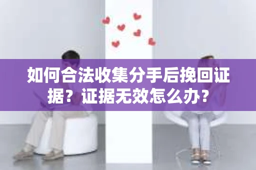 如何合法收集分手后挽回证据？证据无效怎么办？