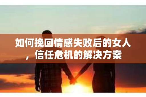 如何挽回情感失败后的女人，信任危机的解决方案
