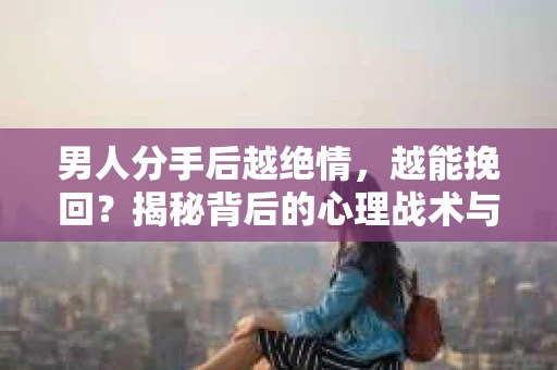 男人分手后越绝情，越能挽回？揭秘背后的心理战术与实际操作