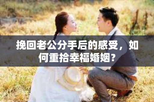 挽回老公分手后的感受，如何重拾幸福婚姻？