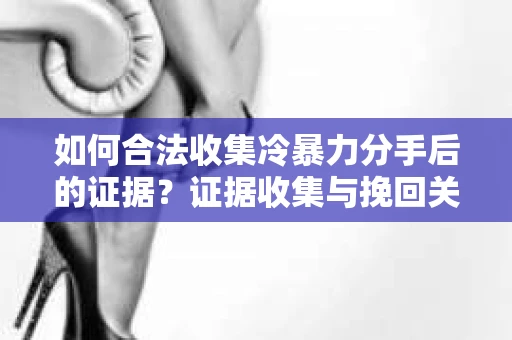 如何合法收集冷暴力分手后的证据？证据收集与挽回关系怎么办？