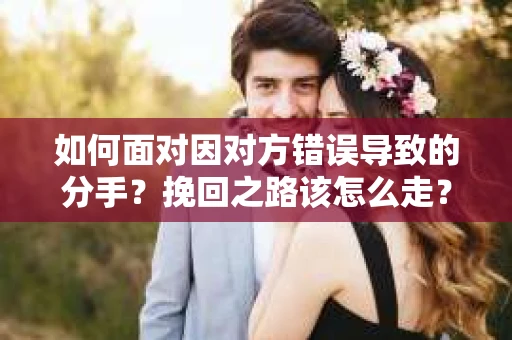 如何面对因对方错误导致的分手？挽回之路该怎么走？