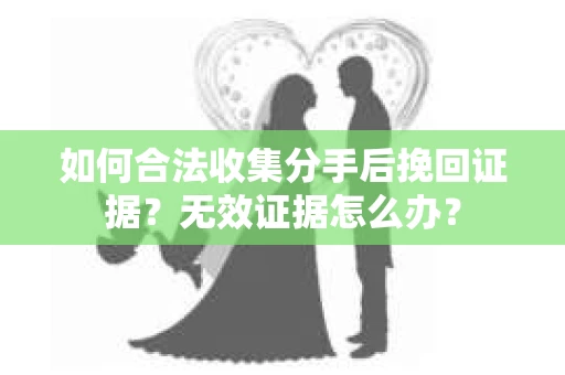 如何合法收集分手后挽回证据？无效证据怎么办？