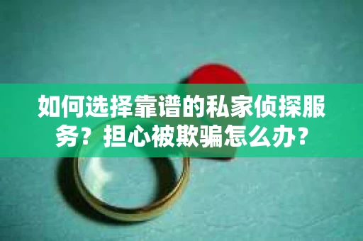 如何选择靠谱的私家侦探服务？担心被欺骗怎么办？