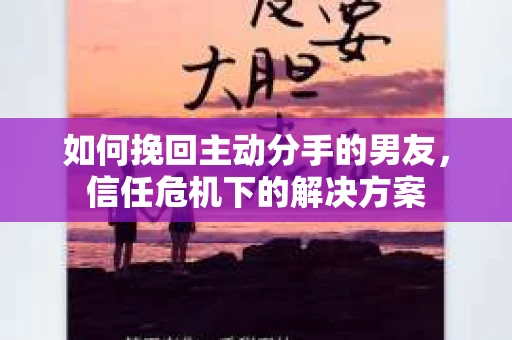 如何挽回主动分手的男友，信任危机下的解决方案