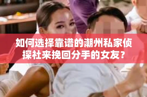 如何选择靠谱的潮州私家侦探社来挽回分手的女友？