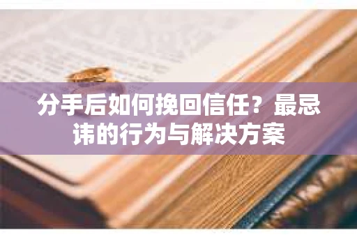 分手后如何挽回信任？最忌讳的行为与解决方案