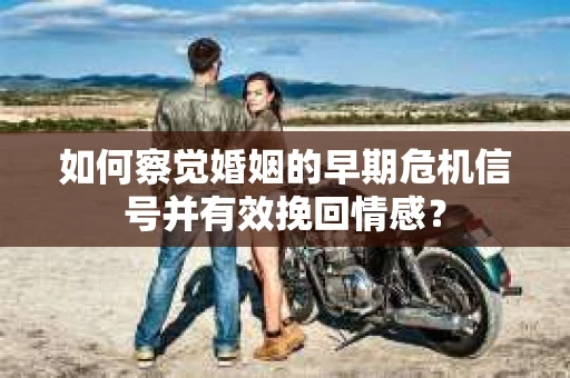 如何察觉婚姻的早期危机信号并有效挽回情感？