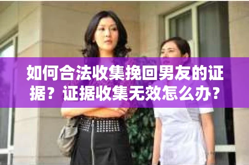 如何合法收集挽回男友的证据？证据收集无效怎么办？