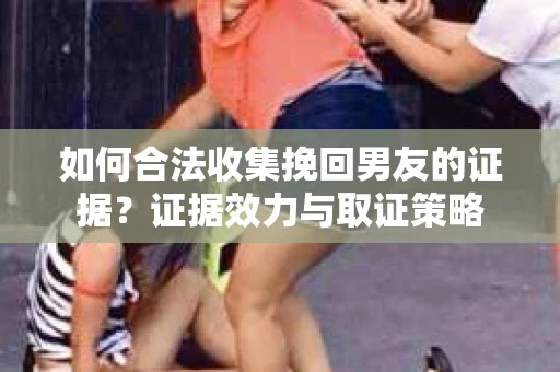 如何合法收集挽回男友的证据？证据效力与取证策略