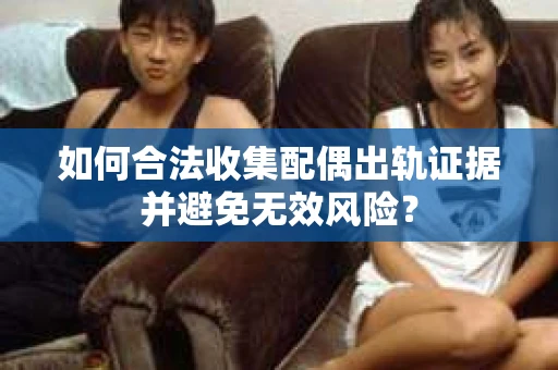 如何合法收集配偶出轨证据并避免无效风险？