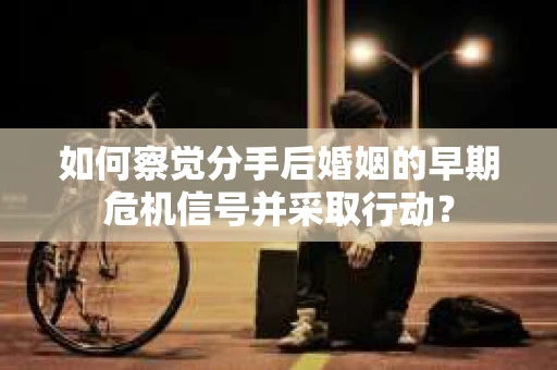 如何察觉分手后婚姻的早期危机信号并采取行动？