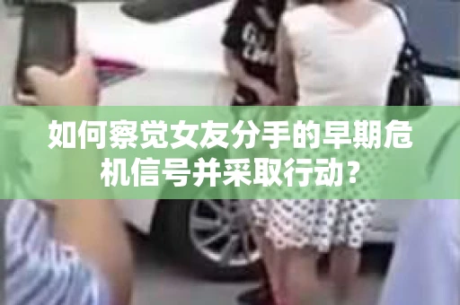 如何察觉女友分手的早期危机信号并采取行动？