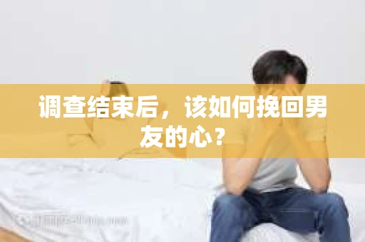 调查结束后，该如何挽回男友的心？