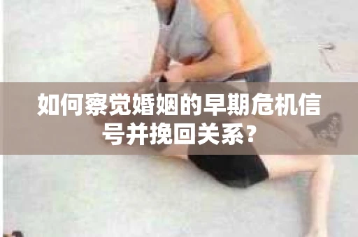 如何察觉婚姻的早期危机信号并挽回关系？