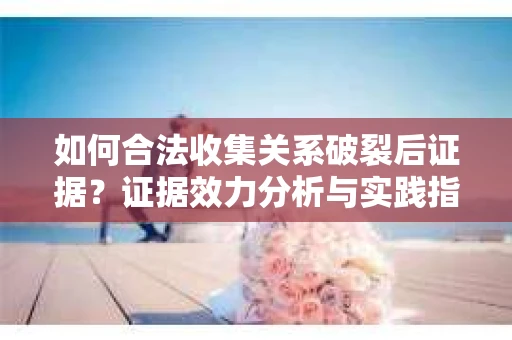 如何合法收集关系破裂后证据？证据效力分析与实践指南