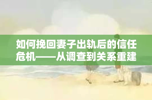 如何挽回妻子出轨后的信任危机——从调查到关系重建的全方位指南