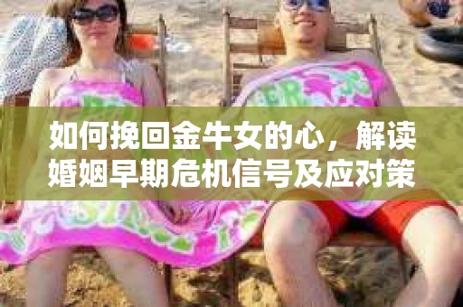 如何挽回金牛女的心，解读婚姻早期危机信号及应对策略