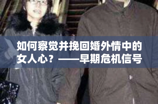 如何察觉并挽回婚外情中的女人心？——早期危机信号与干预策略