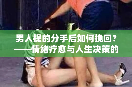 男人提的分手后如何挽回？——情绪疗愈与人生决策的干货指南